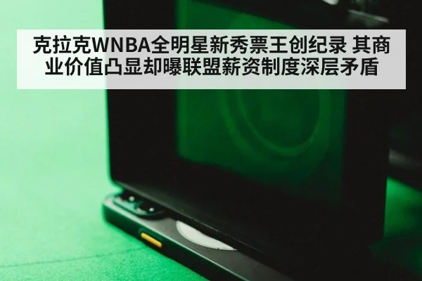 克拉克WNBA全明星新秀票王创纪录 其商业价值凸显却曝联盟薪资制度深层矛盾